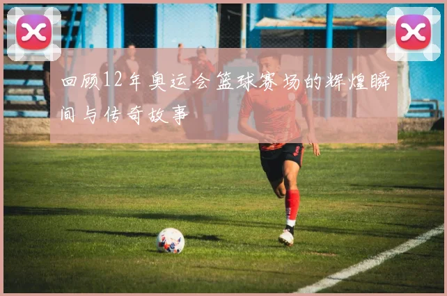 回顾12年奥运会篮球赛场的辉煌瞬间与传奇故事