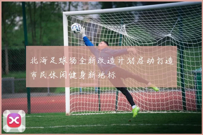 北海足球场全新改造计划启动打造市民休闲健身新地标