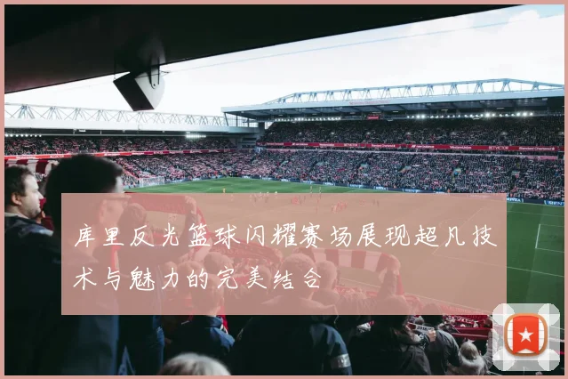 库里反光篮球闪耀赛场展现超凡技术与魅力的完美结合