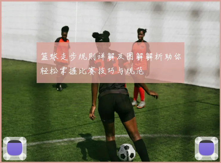 篮球走步规则详解及图解解析助你轻松掌握比赛技巧与规范