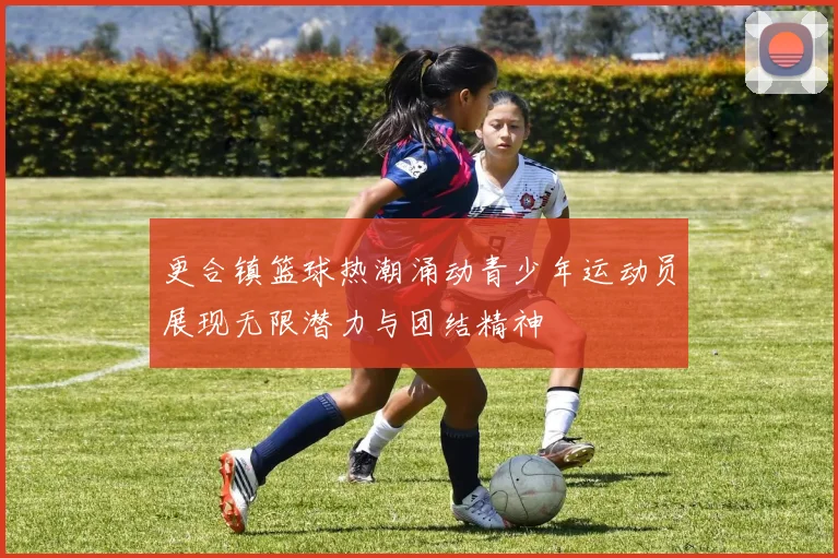 更合镇篮球热潮涌动青少年运动员展现无限潜力与团结精神