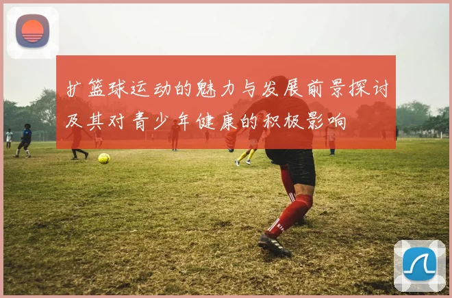 扩篮球运动的魅力与发展前景探讨及其对青少年健康的积极影响