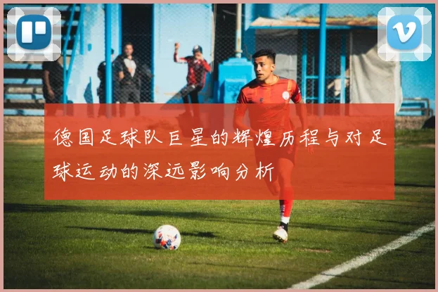 德国足球队巨星的辉煌历程与对足球运动的深远影响分析