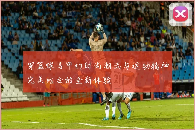 穿篮球马甲的时尚潮流与运动精神完美结合的全新体验