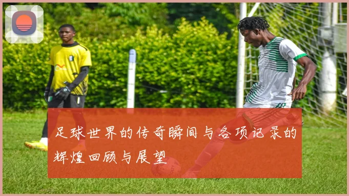足球世界的传奇瞬间与各项记录的辉煌回顾与展望